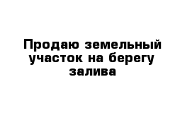 Продаю земельный участок на берегу залива